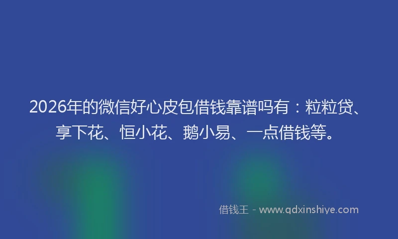 2026年的微信好心皮包借钱靠谱吗有：粒粒贷、享下花、恒小花、鹅小易、一点借钱等。