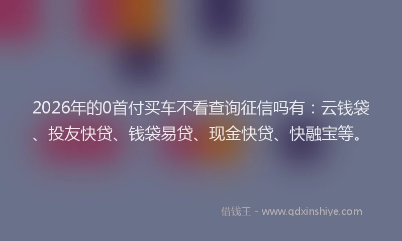 2026年的0首付买车不看查询征信吗有：云钱袋、投友快贷、钱袋易贷、现金快贷、快融宝等。