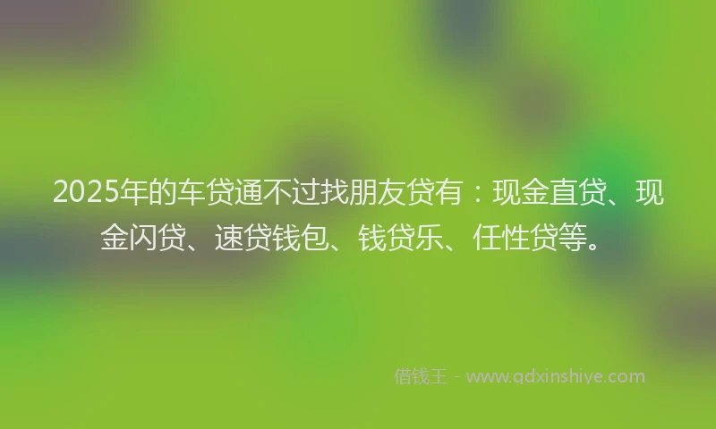 2025年的车贷通不过找朋友贷有：现金直贷、现金闪贷、速贷钱包、钱贷乐、任性贷等。