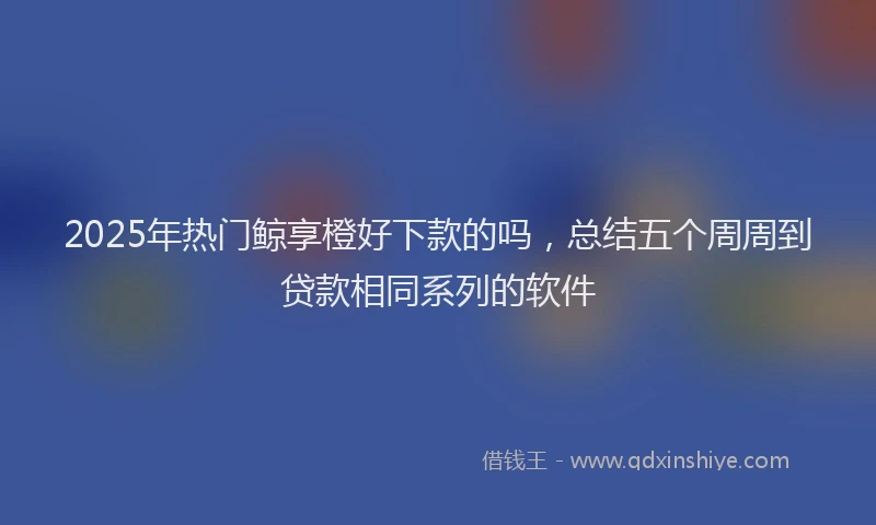 2025年热门鲸享橙好下款的吗,总结五个周周到贷款相同系列的软件