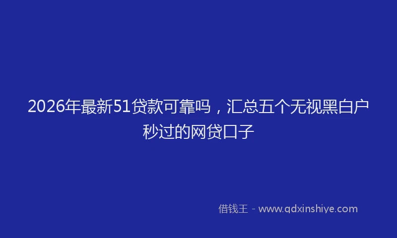 2026年最新51贷款可靠吗，汇总五个无视黑白户秒过的网贷口子