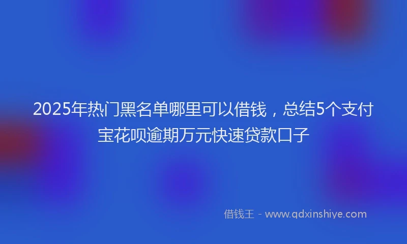2025年热门黑名单哪里可以借钱，总结5个支付宝花呗逾期万元快速贷款口子