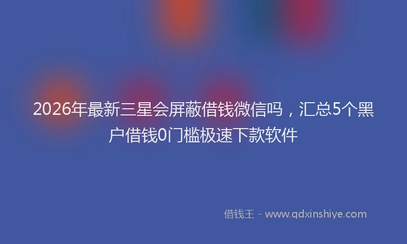 2026年最新三星会屏蔽借钱微信吗，汇总5个黑户借钱0门槛极速下款软件