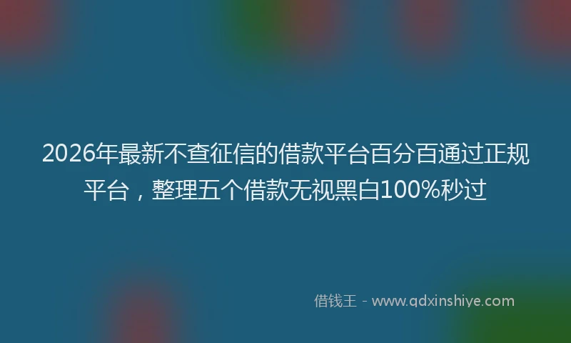 2026年最新不查征信的借款平台百分百通过正规平台，整理五个借款无视黑白100%秒过