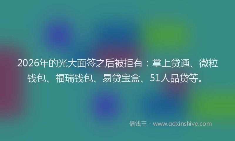 2026年的光大面签之后被拒有:掌上贷通、微粒钱包、福瑞钱包、易贷宝盒、51人品贷等。