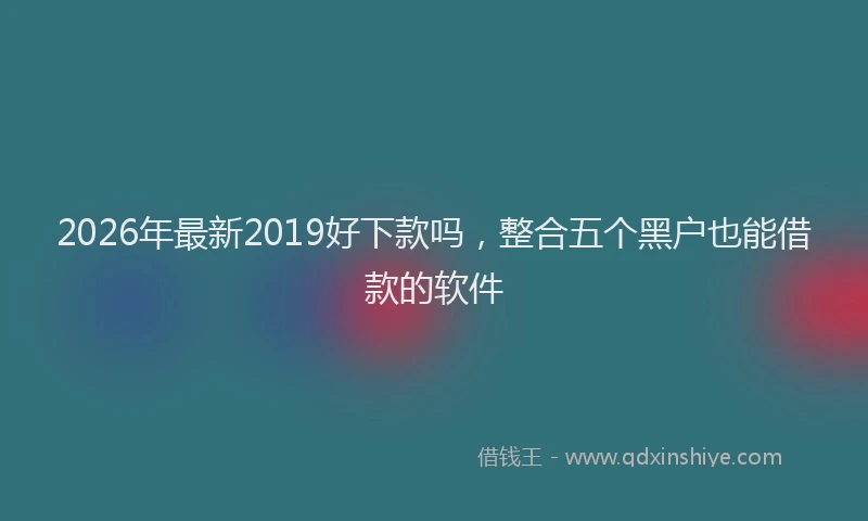 2026年最新2019好下款吗,整合五个黑户也能借款的软件