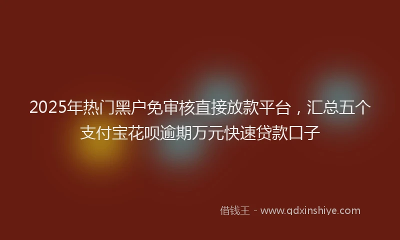 2025年热门黑户免审核直接放款平台，汇总五个支付宝花呗逾期万元快速贷款口子