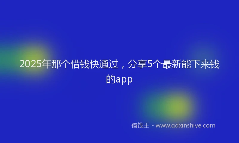 2025年那个借钱快通过，分享5个最新能下来钱的app