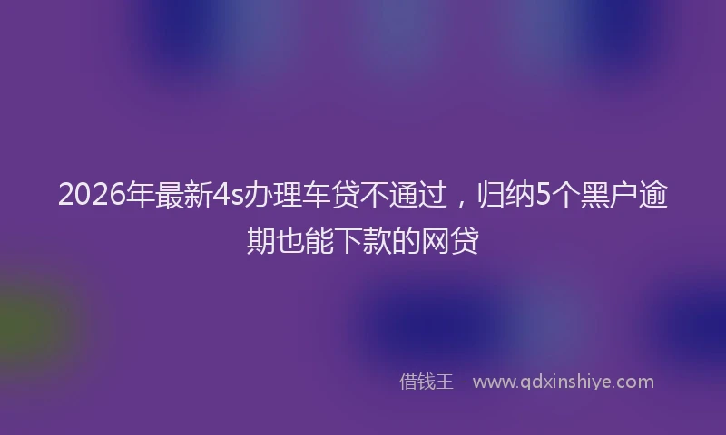 2026年最新4s办理车贷不通过，归纳5个黑户逾期也能下款的网贷