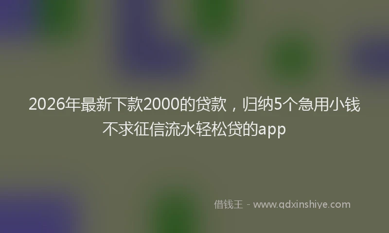 2026年最新下款2000的贷款，归纳5个急用小钱不求征信流水轻松贷的app