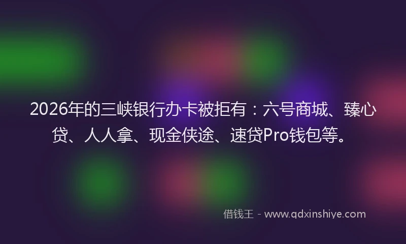 2026年的三峡银行办卡被拒有：六号商城、臻心贷、人人拿、现金侠途、速贷Pro钱包等。