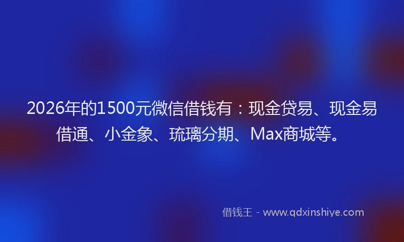 2026年的1500元微信借钱有:现金贷易、现金易借通、小金象、琉璃分期、Max商城等。