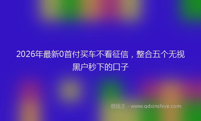 2026年最新0首付买车不看征信,整合五个无视黑户秒下的口子