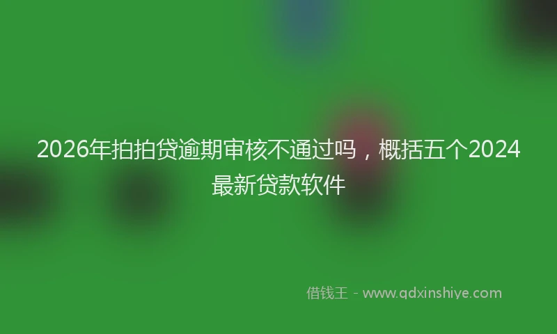 2026年拍拍贷逾期审核不通过吗，概括五个2024最新贷款软件