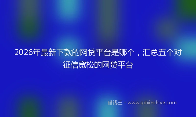 2026年最新下款的网贷平台是哪个，汇总五个对征信宽松的网贷平台
