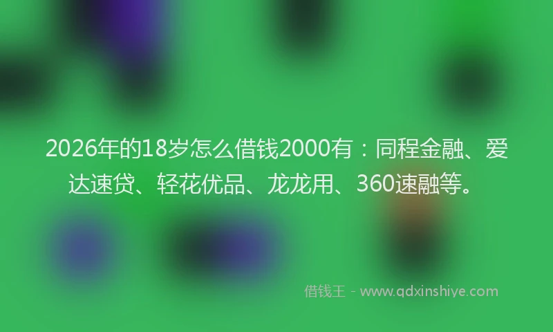2026年的18岁怎么借钱2000有:同程金融、爱达速贷、轻花优品、龙龙用、360速融等。