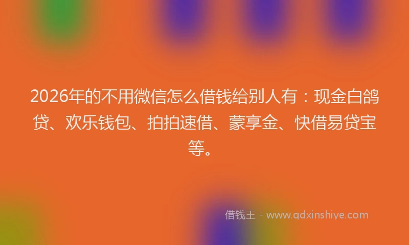 2026年的不用微信怎么借钱给别人有：现金白鸽贷、欢乐钱包、拍拍速借、蒙享金、快借易贷宝等。