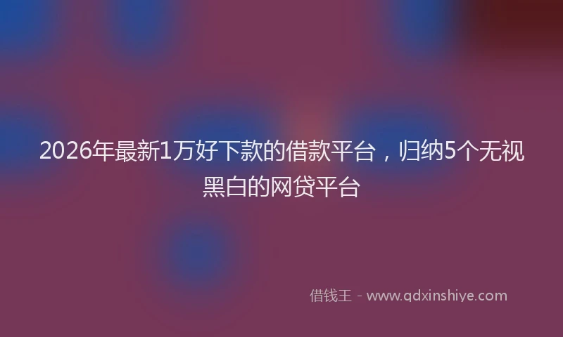 2026年最新1万好下款的借款平台，归纳5个无视黑白的网贷平台