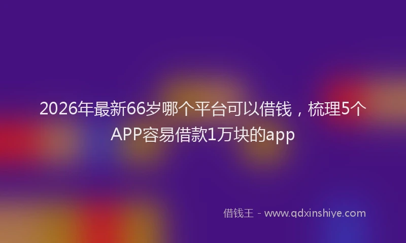 2026年最新66岁哪个平台可以借钱,梳理5个APP容易借款1万块的app