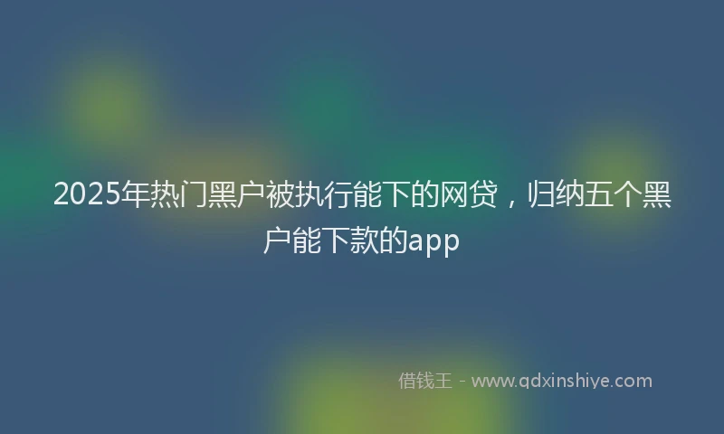 2025年热门黑户被执行能下的网贷，归纳五个黑户能下款的app