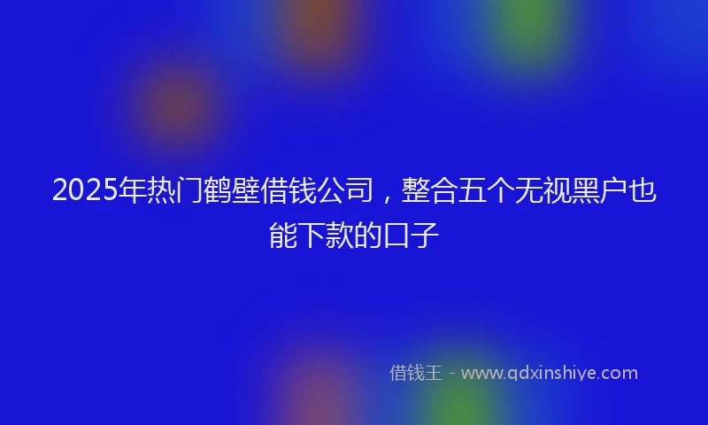 2025年热门鹤壁借钱公司,整合五个无视黑户也能下款的口子