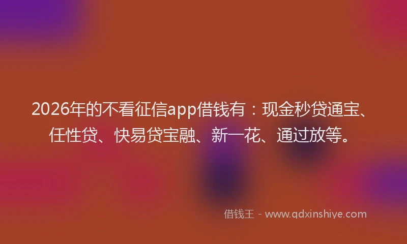 2026年的不看征信app借钱有:现金秒贷通宝、任性贷、快易贷宝融、新一花、通过放等。