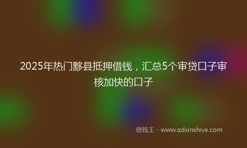 2025年热门黟县抵押借钱，汇总5个审贷口子审核加快的口子