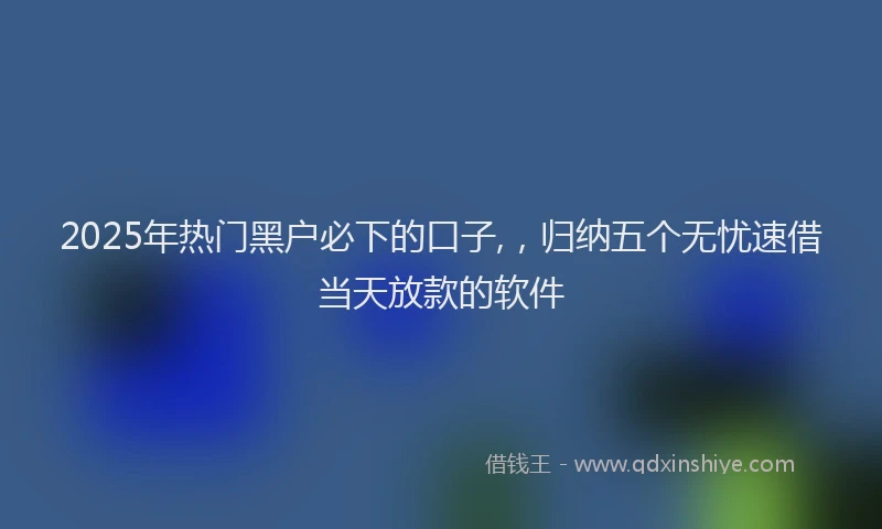 2025年热门黑户必下的口子,,归纳五个无忧速借当天放款的软件