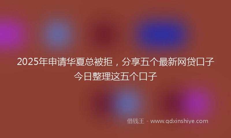 2025年申请华夏总被拒，分享五个最新网贷口子今日整理这五个口子