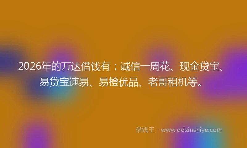 2026年的万达借钱有:诚信一周花、现金贷宝、易贷宝速易、易橙优品、老哥租机等。