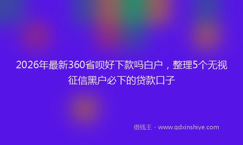 2026年最新360省呗好下款吗白户，整理5个无视征信黑户必下的贷款口子