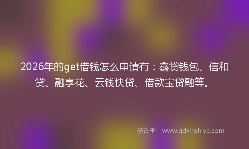 2026年的get借钱怎么申请有:鑫贷钱包、信和贷、融享花、云钱快贷、借款宝贷融等。