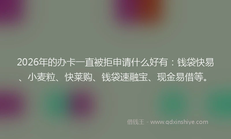 2026年的办卡一直被拒申请什么好有：钱袋快易、小麦粒、快莱购、钱袋速融宝、现金易借等。