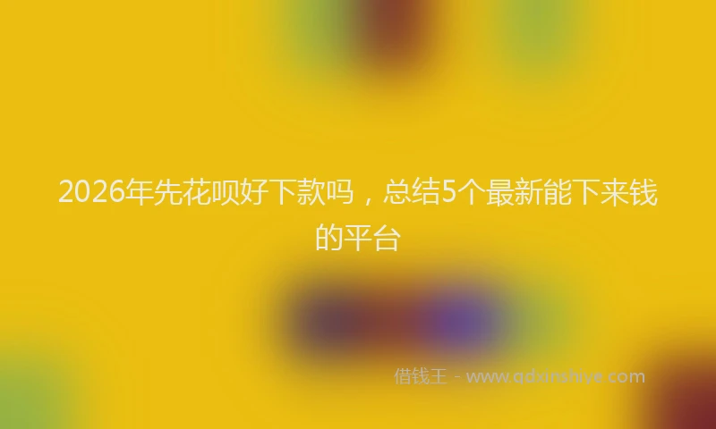 2026年先花呗好下款吗，总结5个最新能下来钱的平台