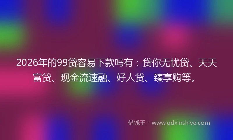 2026年的99贷容易下款吗有：贷你无忧贷、天天富贷、现金流速融、好人贷、臻享购等。