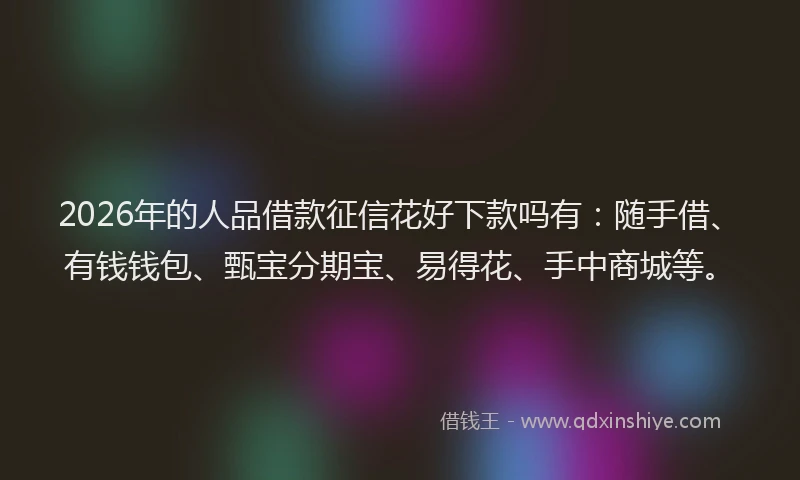 2026年的人品借款征信花好下款吗有：随手借、有钱钱包、甄宝分期宝、易得花、手中商城等。
