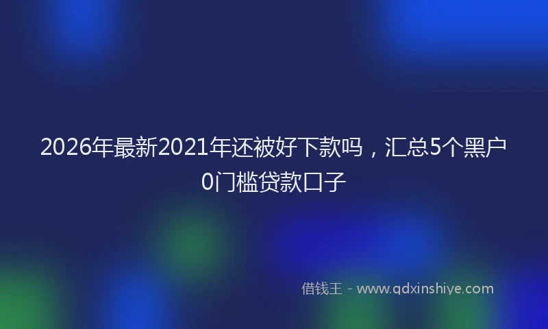 2026年最新2021年还被好下款吗，汇总5个黑户0门槛贷款口子