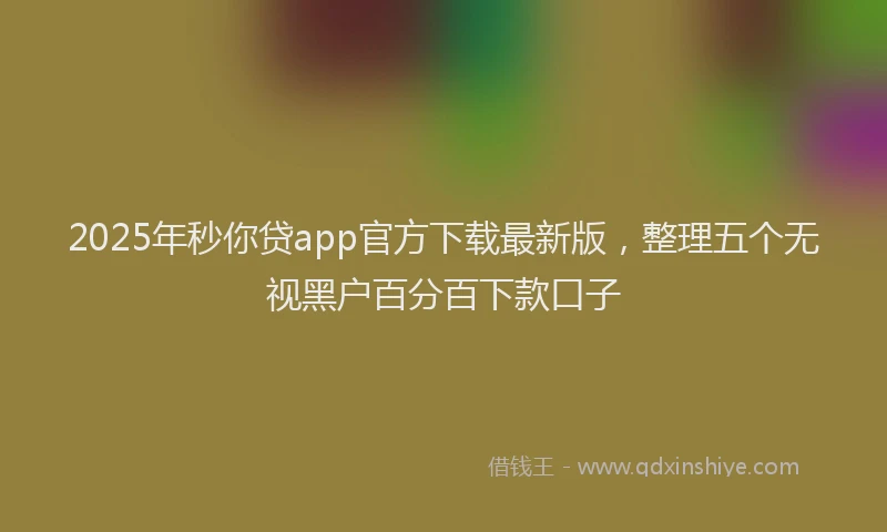 2025年秒你贷app官方下载最新版，整理五个无视黑户百分百下款口子