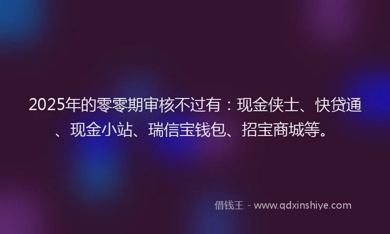 2025年的零零期审核不过有：现金侠士、快贷通、现金小站、瑞信宝钱包、招宝商城等。