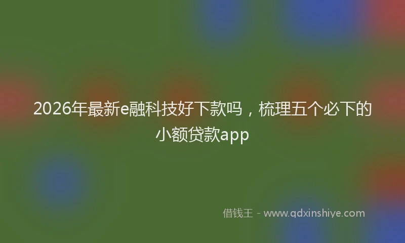 2026年最新e融科技好下款吗,梳理五个必下的小额贷款app
