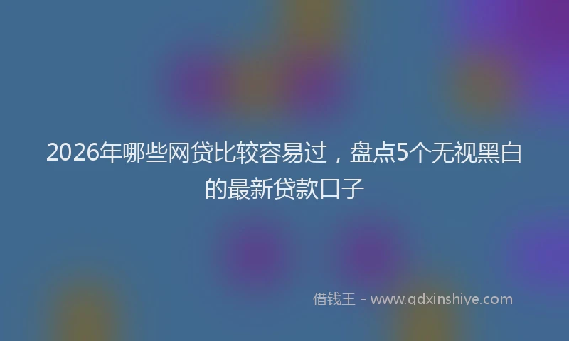 2026年哪些网贷比较容易过,盘点5个无视黑白的最新贷款口子