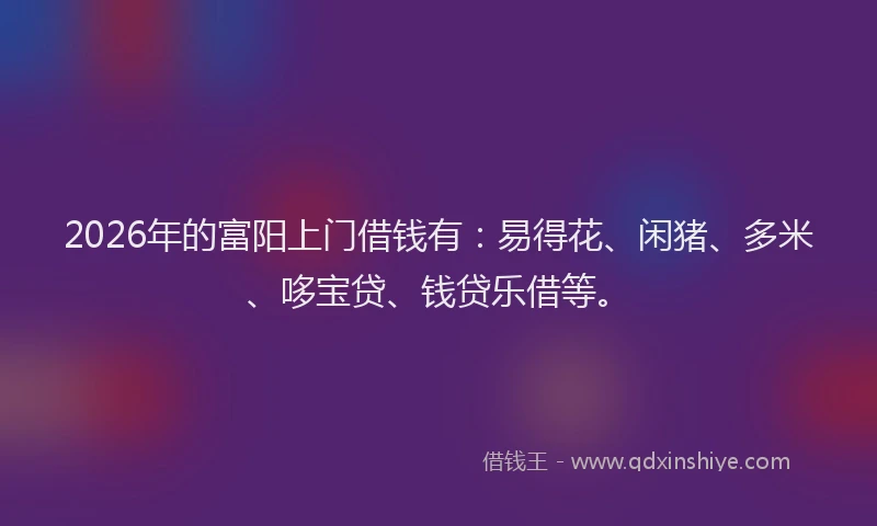 2026年的富阳上门借钱有：易得花、闲猪、多米、哆宝贷、钱贷乐借等。
