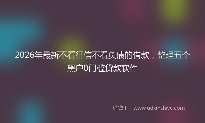 2026年最新不看征信不看负债的借款，整理五个黑户0门槛贷款软件