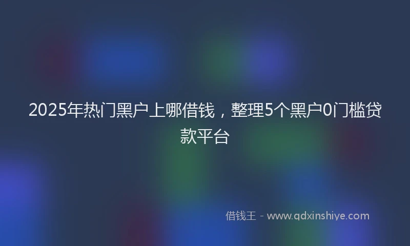 2025年热门黑户上哪借钱,整理5个黑户0门槛贷款平台