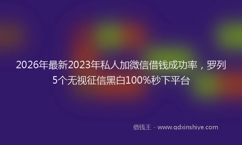 2026年最新2023年私人加微信借钱成功率，罗列5个无视征信黑白100%秒下平台