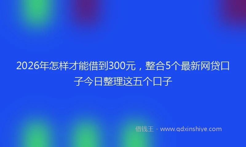 2026年怎样才能借到300元，整合5个最新网贷口子今日整理这五个口子