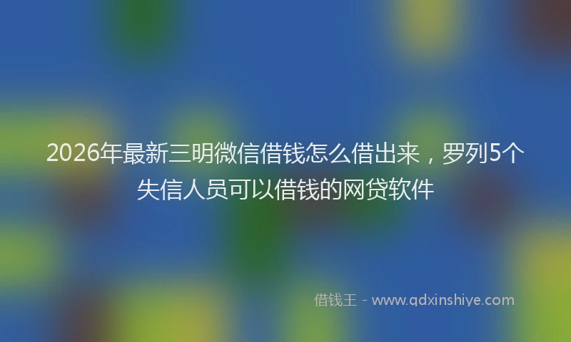 2026年最新三明微信借钱怎么借出来，罗列5个失信人员可以借钱的网贷软件