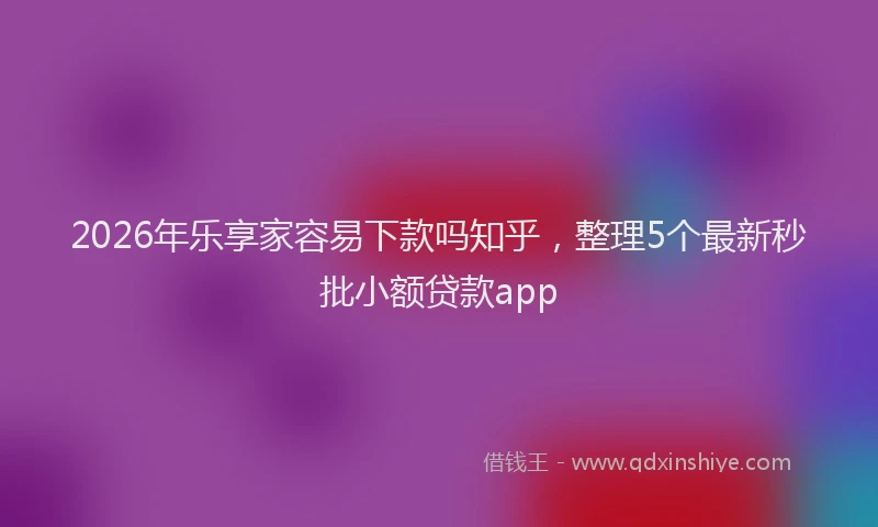 2026年乐享家容易下款吗知乎，整理5个最新秒批小额贷款app