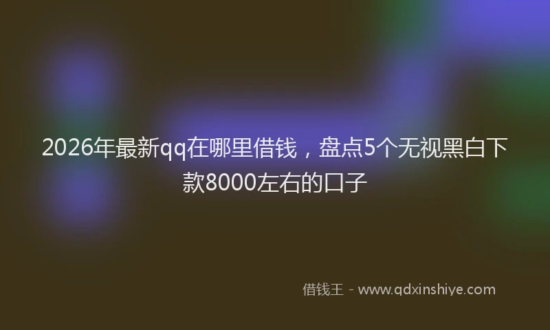 2026年最新qq在哪里借钱，盘点5个无视黑白下款8000左右的口子