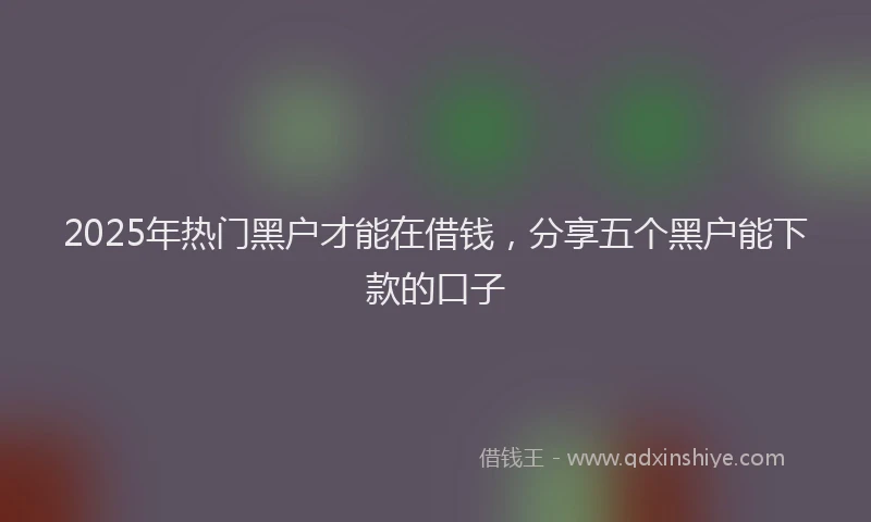 2025年热门黑户才能在借钱,分享五个黑户能下款的口子